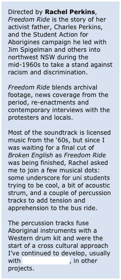 Directed by Rachel Perkins, Freedom Ride is the story of her activist father, Charles Perkins, and the Student Action for Aborigines campaign he led with Jim Spigelman and others into northwest NSW during the mid-1960s to take a stand against racism and discrimination. 

Freedom Ride blends archival footage, news coverage from the period, re-enactments and contemporary interviews with the protesters and locals.

Most of the soundtrack is licensed music from the ‘60s, but since I was waiting for a final cut of Broken English as Freedom Ride was being finished, Rachel asked me to join a few musical dots: some underscore for uni students trying to be cool, a bit of acoustic strum, and a couple of percussion tracks to add tension and apprehension to the bus ride.

The percussion tracks fuse Aboriginal instruments with a Western drum kit and were the start of a cross cultural approach I’ve continued to develop, usually with Kirke Godfrey, in other projects.